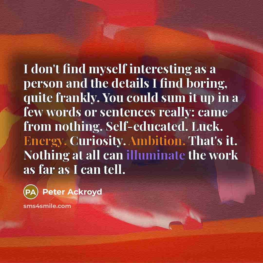 “I don't find myself interesting as a person and the details I find boring, quite frankly. You could sum it up in a few words or sentences really: came from nothing. Self-educated. Luck. Energy. Curiosity. Ambition. That's it. Nothing at all can illuminate the work as far as I can tell.” quote by Peter Ackroyd