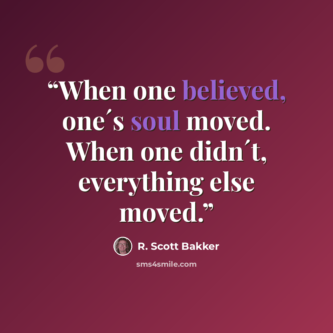 “When one believed, one´s soul moved. When one didn´t, everything else moved.” quote by R. Scott Bakker
