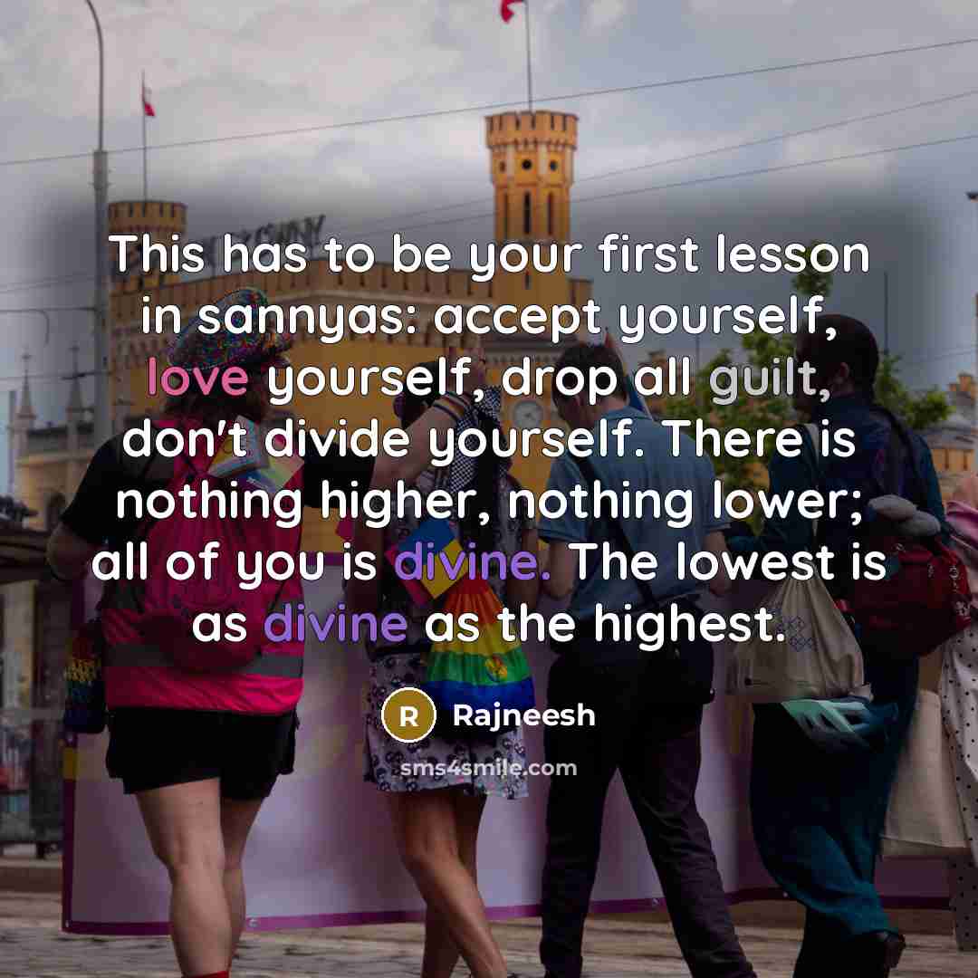 “This has to be your first lesson in sannyas: accept yourself, love yourself, drop all guilt, don't divide yourself. There is nothing higher, nothing lower; all of you is divine. The lowest is as divine as the highest.” quote by Rajneesh
