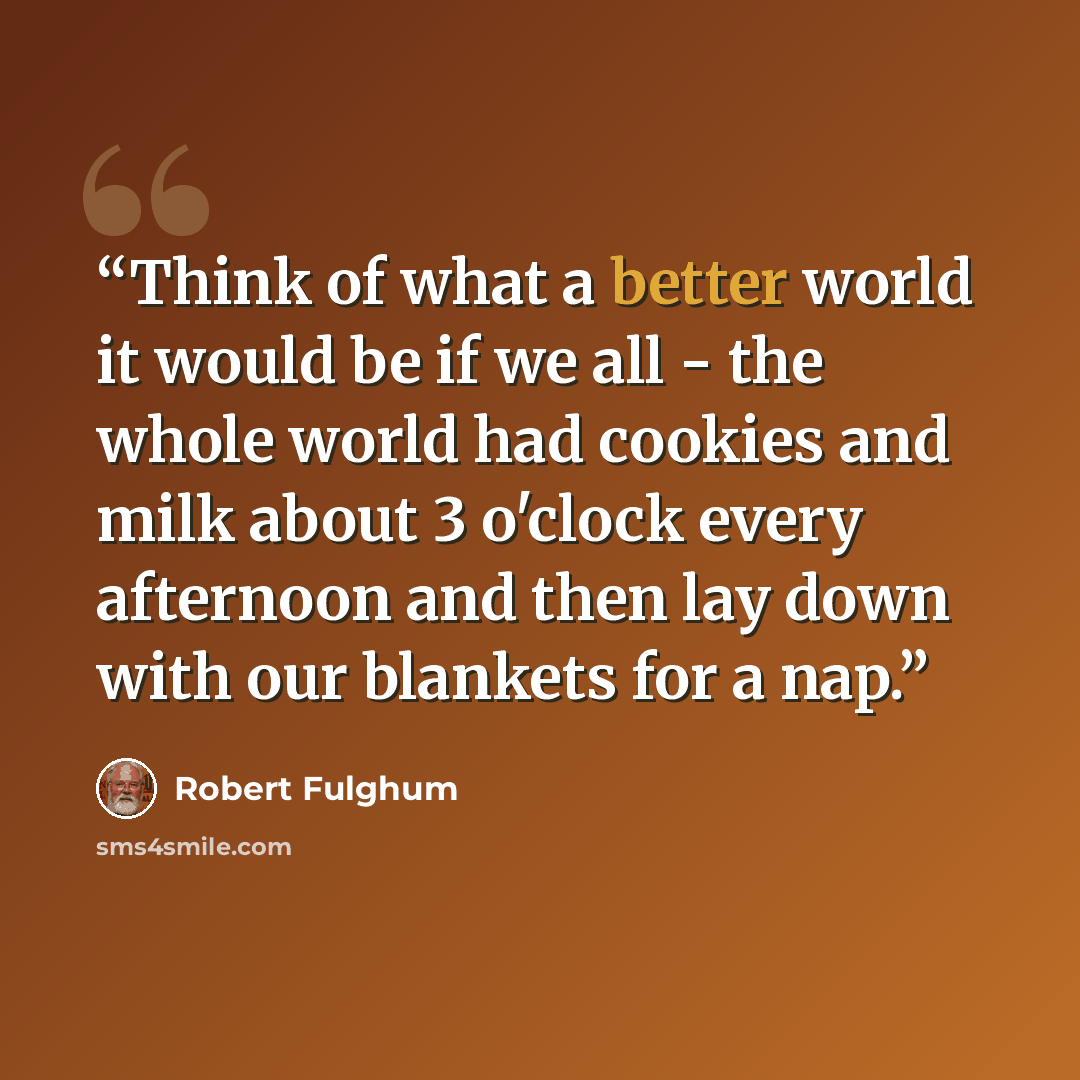 “Think of what a better world it would be if we all - the whole world had cookies and milk about 3 o'clock every afternoon and then lay down with our blankets for a nap.” quote by Robert Fulghum