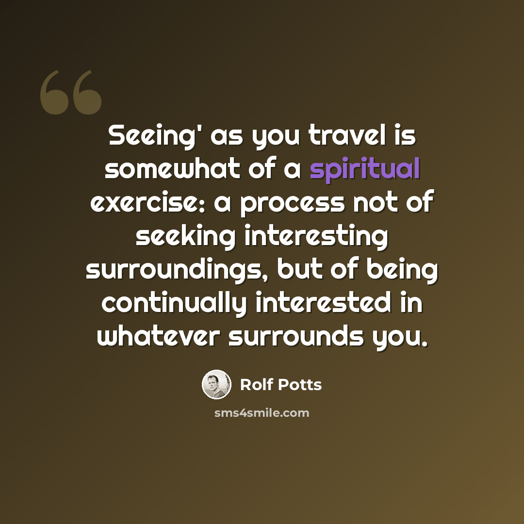 “Seeing' as you travel is somewhat of a spiritual exercise: a process not of seeking interesting surroundings, but of being continually interested in whatever surrounds you.” quote by Rolf Potts