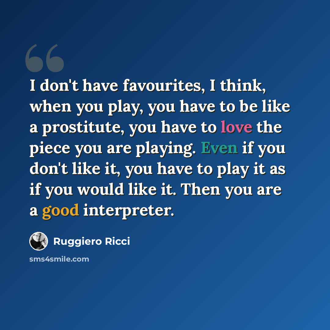 “I don't have favourites, I think, when you play, you have to be like a prostitute, you have to love the piece you are playing. Even if you don't like it, you have to play it as if you would like it. Then you are a good interpreter.” quote by Ruggiero Ricci