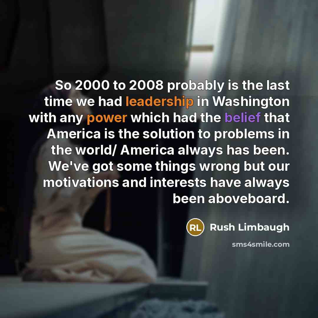 “So 2000 to 2008 probably is the last time we had leadership in Washington with any power which had the belief that America is the solution to problems in the world/ America always has been. We've got some things wrong but our motivations and interests have always been aboveboard.” quote by Rush Limbaugh