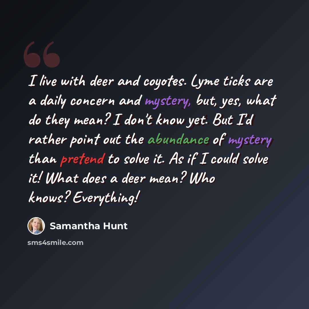 “I live with deer and coyotes. Lyme ticks are a daily concern and mystery, but, yes, what do they mean? I don't know yet. But I'd rather point out the abundance of mystery than pretend to solve it. As if I could solve it! What does a deer mean? Who knows? Everything!” quote by Samantha Hunt