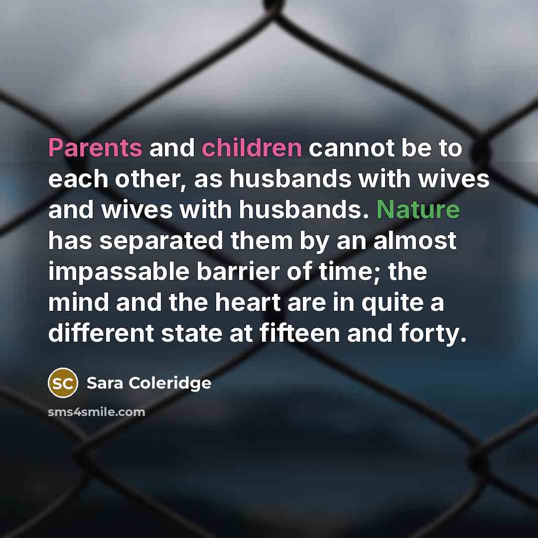 “Parents and children cannot be to each other, as husbands with wives and wives with husbands. Nature has separated them by an almost impassable barrier of time; the mind and the heart are in quite a different state at fifteen and forty.” quote by Sara Coleridge