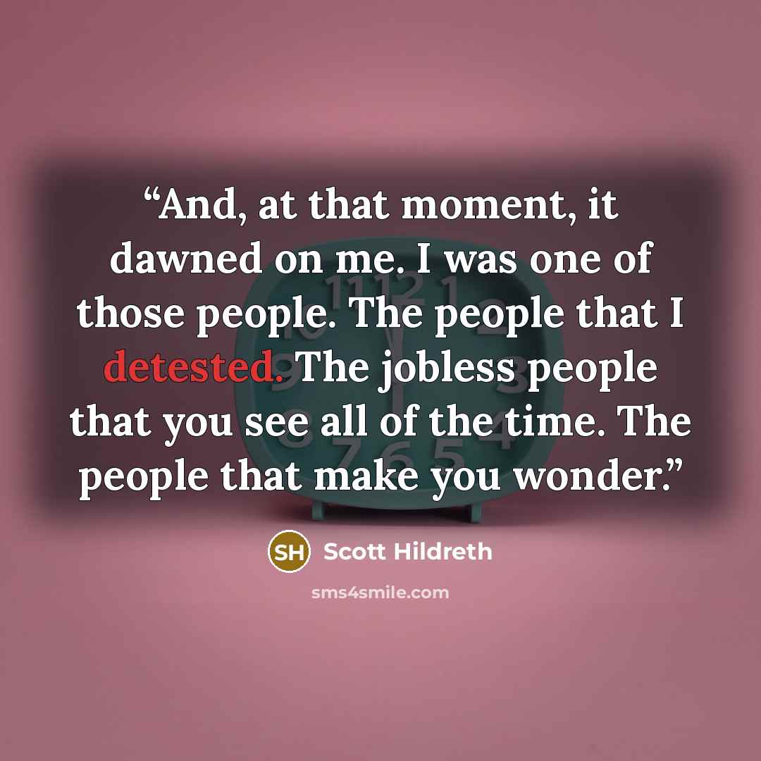 “And, at that moment, it dawned on me. I was one of those people. The people that I detested. The jobless people that you see all of the time. The people that make you wonder.” quote by Scott Hildreth
