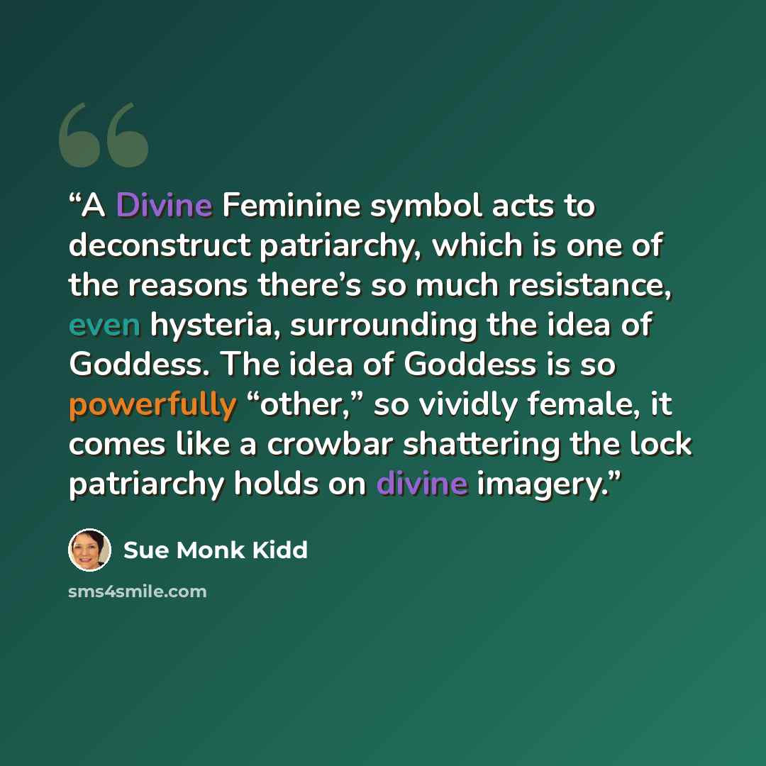 “A Divine Feminine symbol acts to deconstruct patriarchy, which is one of the reasons there’s so much resistance, even hysteria, surrounding the idea of Goddess. The idea of Goddess is so powerfully “other,” so vividly female, it comes like a crowbar shattering the lock patriarchy holds on divine…” quote by Sue Monk Kidd