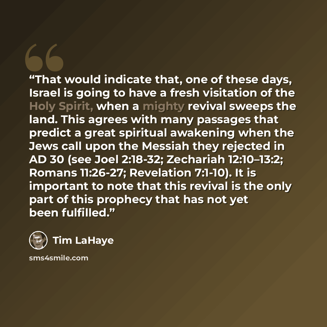 “That would indicate that, one of these days, Israel is going to have a fresh visitation of the Holy Spirit, when a mighty revival sweeps the land. This agrees with many passages that predict a great spiritual awakening when the Jews call upon the Messiah they rejected in AD 30 (see Joel 2:18-32…” quote by Tim LaHaye