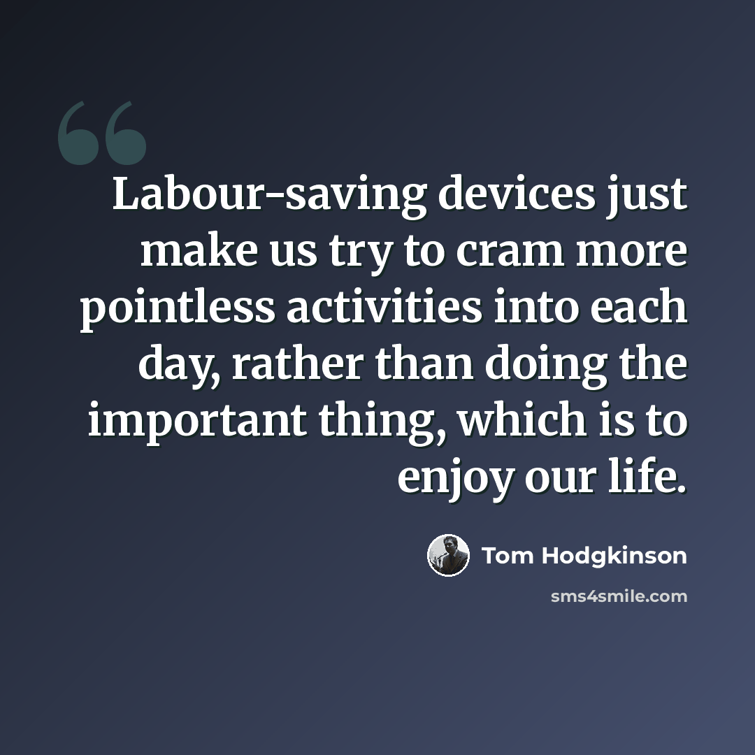 “Labour-saving devices just make us try to cram more pointless activities into each day, rather than doing the important thing, which is to enjoy our life.” quote by Tom Hodgkinson