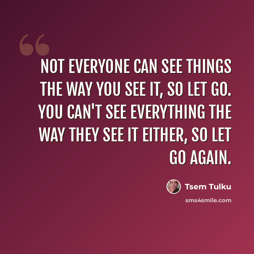 “Not everyone can see things the way you see it, so let go. You can't see everything the way they see it either, so let go again.” quote by Tsem Tulku