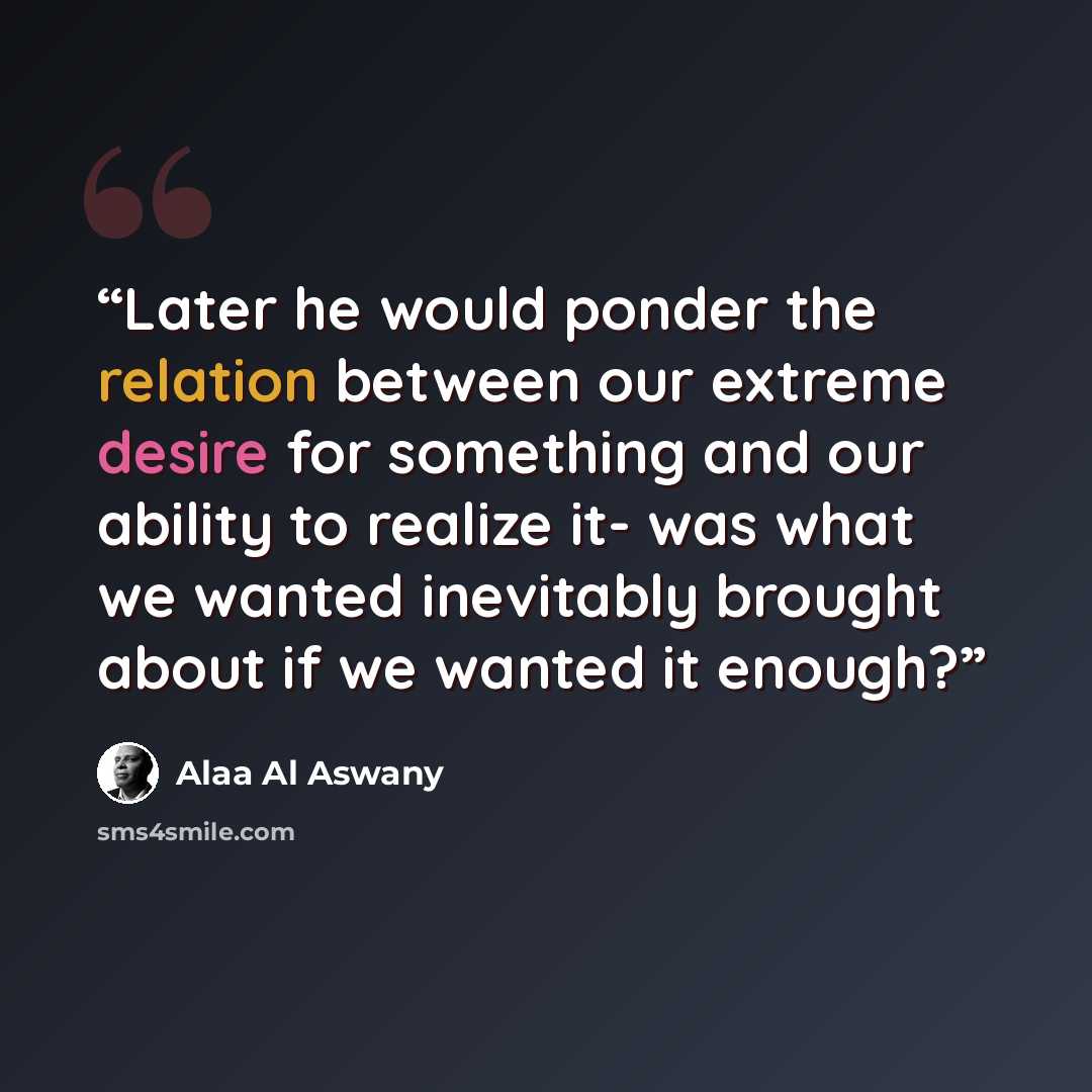 “Later he would ponder the relation between our extreme desire for something and our ability to realize it- was what we wanted inevitably brought about if we wanted it enough?” quote by Alaa Al Aswany