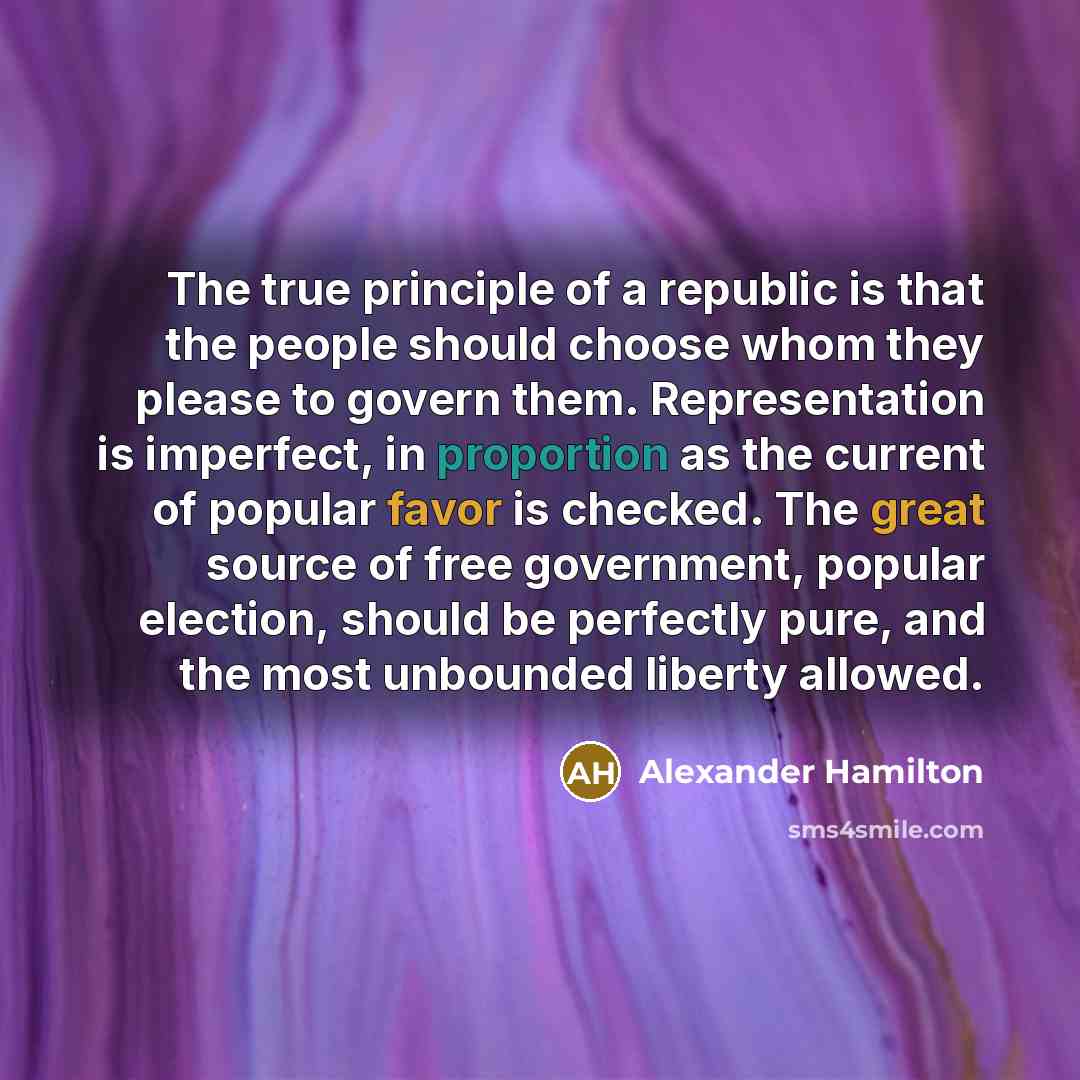 “The true principle of a republic is that the people should choose whom they please to govern them. Representation is imperfect, in proportion as the current of popular favor is checked. The great source of free government, popular election, should be perfectly pure, and the most unbounded liberty…” quote by Alexander Hamilton