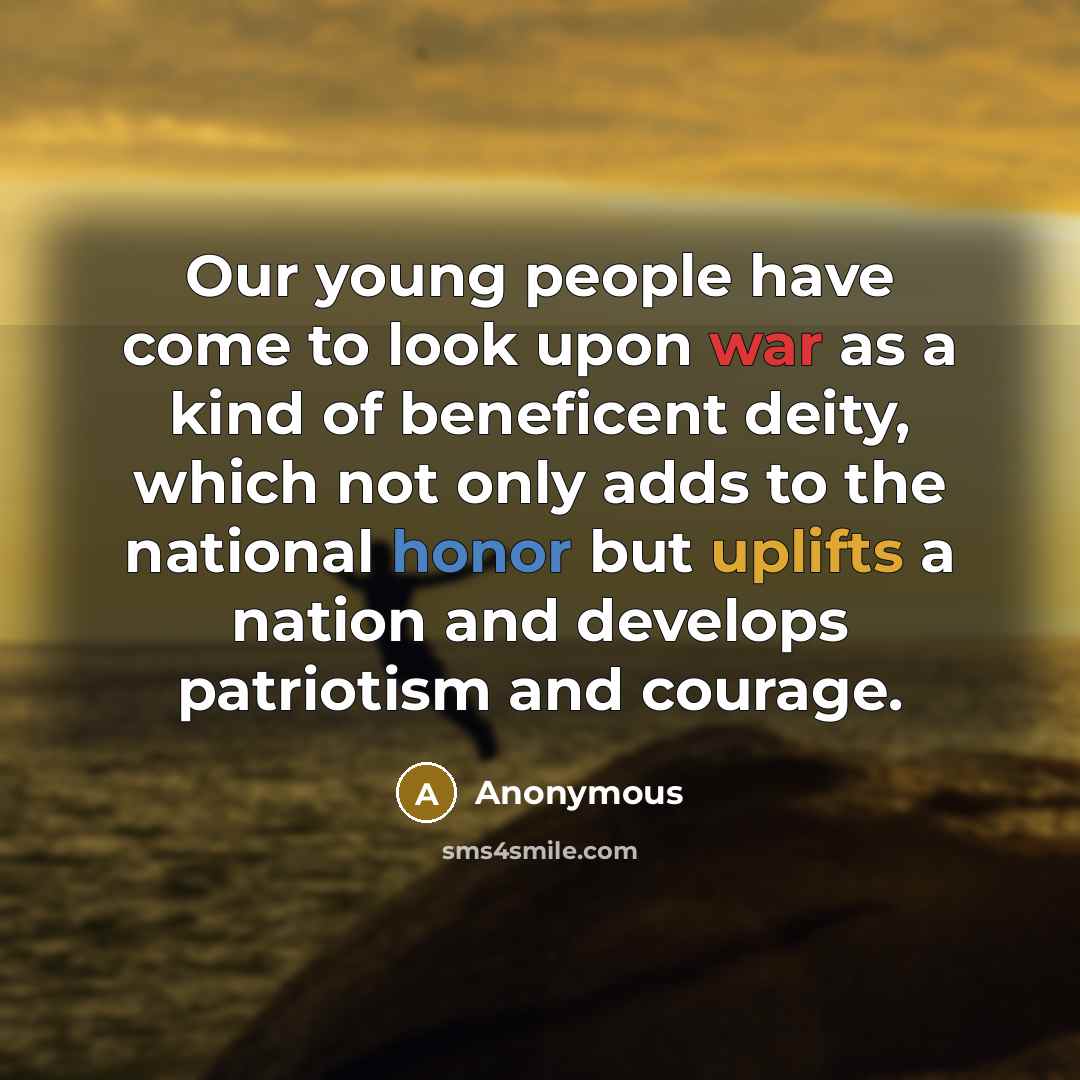 “Our young people have come to look upon war as a kind of beneficent deity, which not only adds to the national honor but uplifts a nation and develops patriotism and courage.” quote by Anonymous