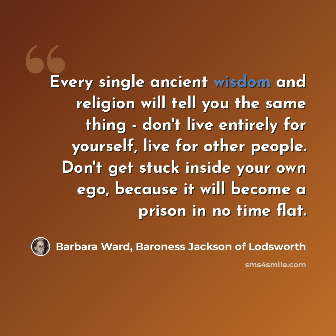 “Every single ancient wisdom and religion will tell you the same thing - don't live entirely for yourself, live for other people. Don't get stuck inside your own ego, because it will become a prison in no time flat.” quote by Barbara Ward, Baroness Jackson of Lodsworth