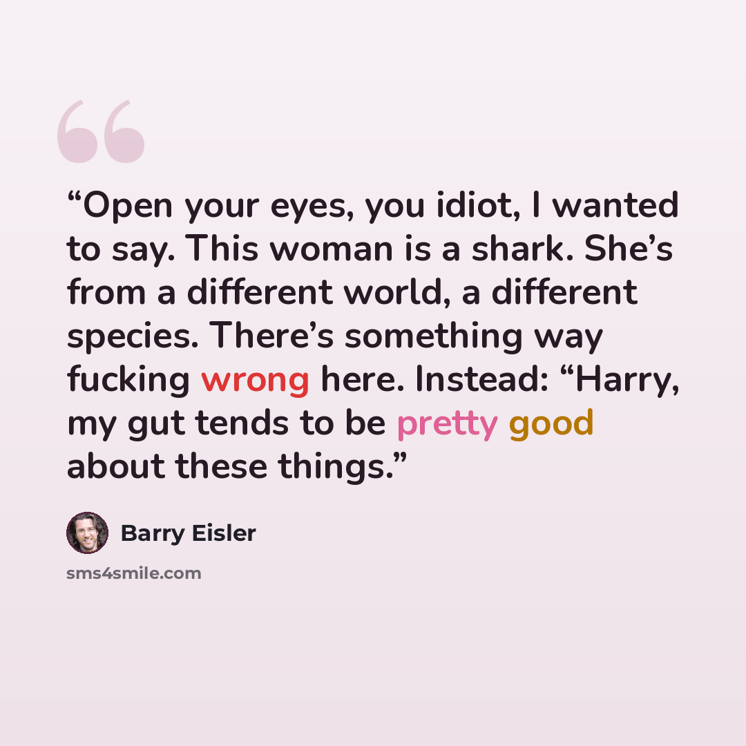 “Open your eyes, you idiot, I wanted to say. This woman is a shark. She’s from a different world, a different species. There’s something way fucking wrong here. Instead: “Harry, my gut tends to be pretty good about these things.” quote by Barry Eisler