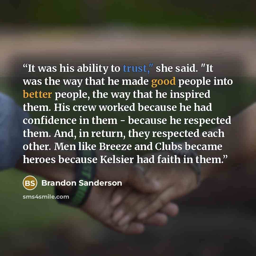 “It was his ability to trust," she said. "It was the way that he made good people into better people, the way that he inspired them. His crew worked because he had confidence in them - because he respected them. And, in return, they respected each other. Men like Breeze and Clubs became heroes…” quote by Brandon Sanderson