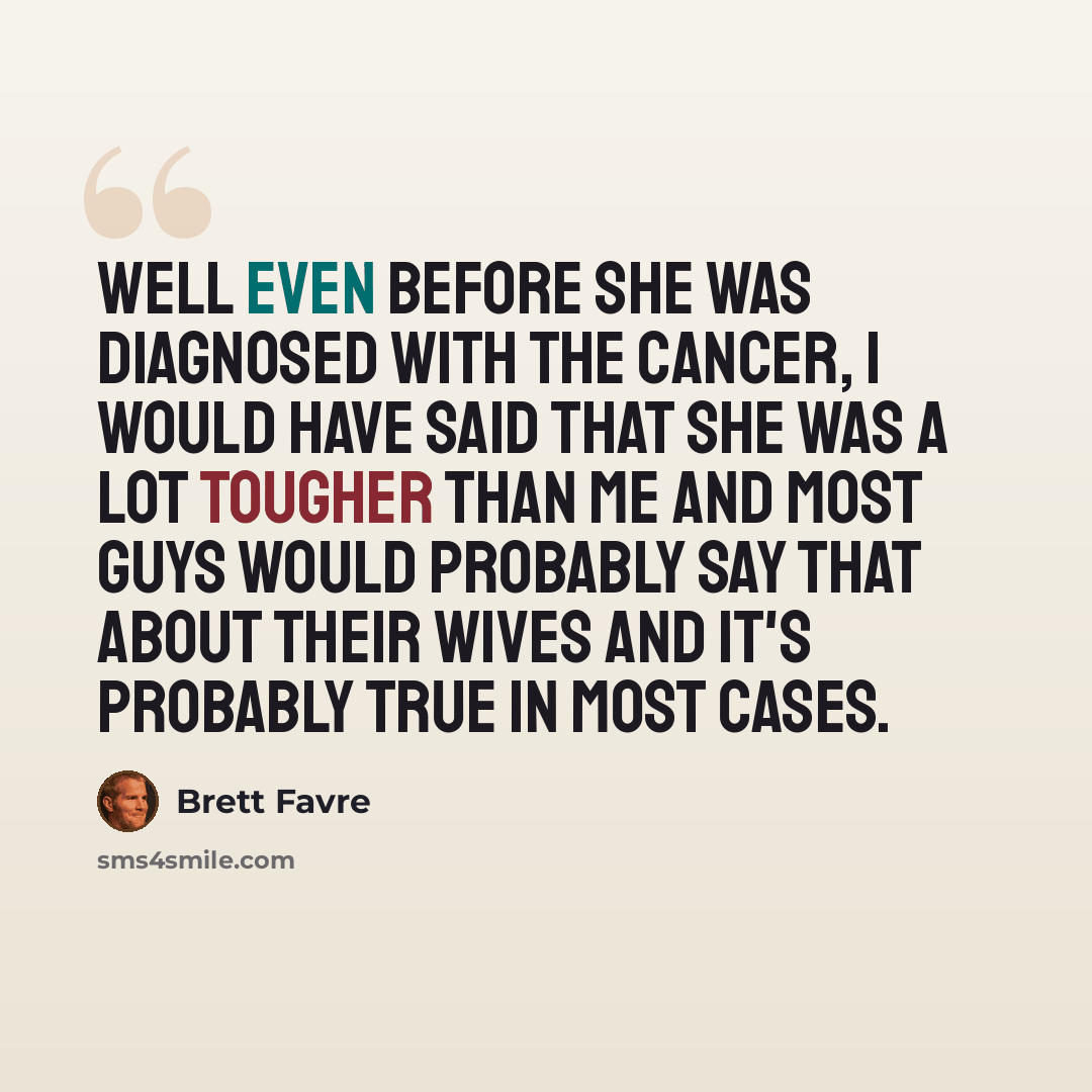 “Well even before she was diagnosed with the cancer, I would have said that she was a lot tougher than me and most guys would probably say that about their wives and it's probably true in most cases.” quote by Brett Favre