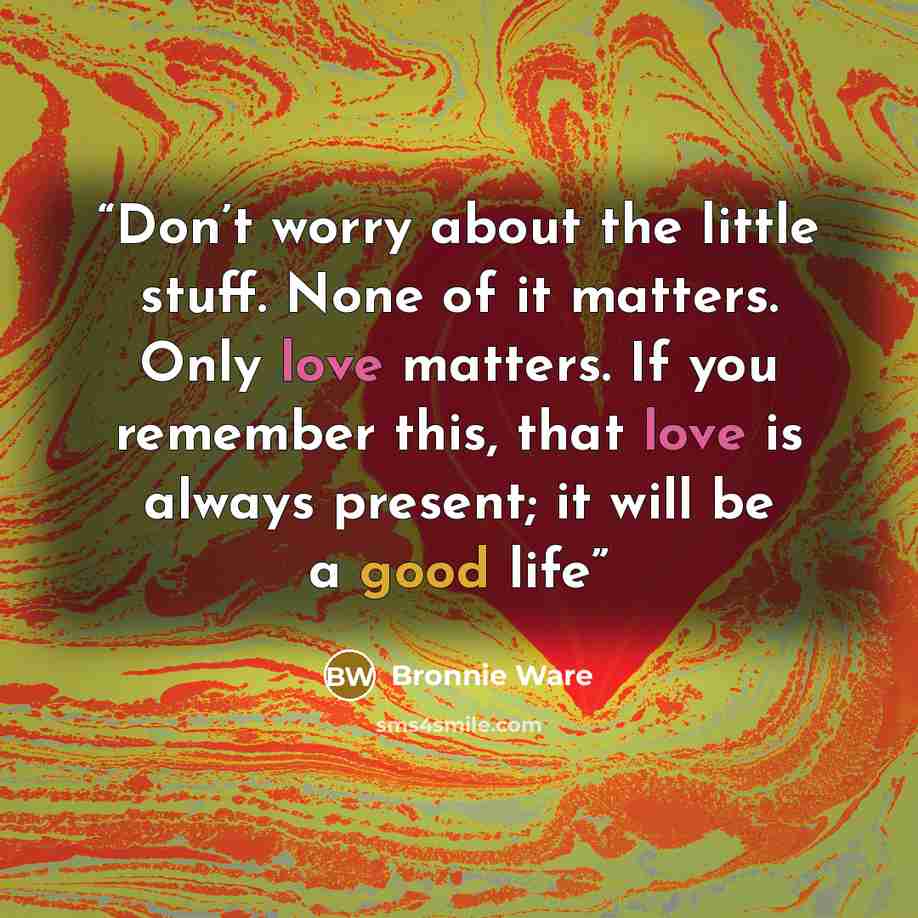 “Don’t worry about the little stuff. None of it matters. Only love matters. If you remember this, that love is always present; it will be a good life” quote by Bronnie Ware