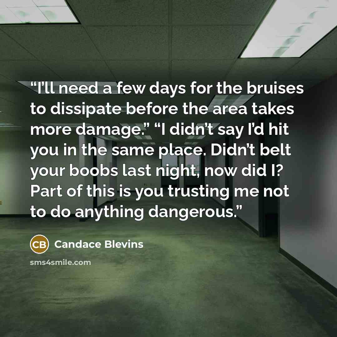 “I’ll need a few days for the bruises to dissipate before the area takes more damage.” “I didn’t say I’d hit you in the same place. Didn’t belt your boobs last night, now did I? Part of this is you trusting me not to do anything dangerous.” quote by Candace Blevins