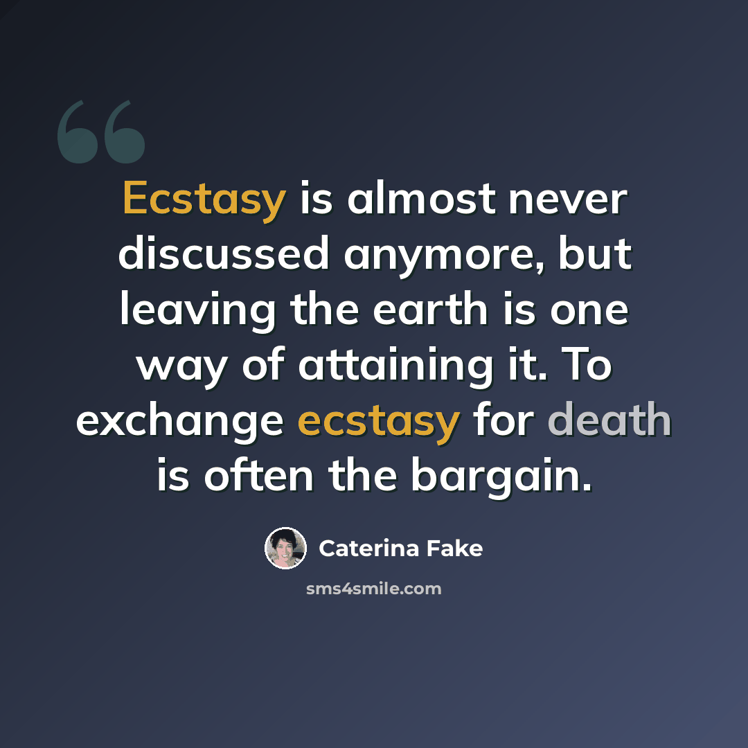 “Ecstasy is almost never discussed anymore, but leaving the earth is one way of attaining it. To exchange ecstasy for death is often the bargain.” quote by Caterina Fake