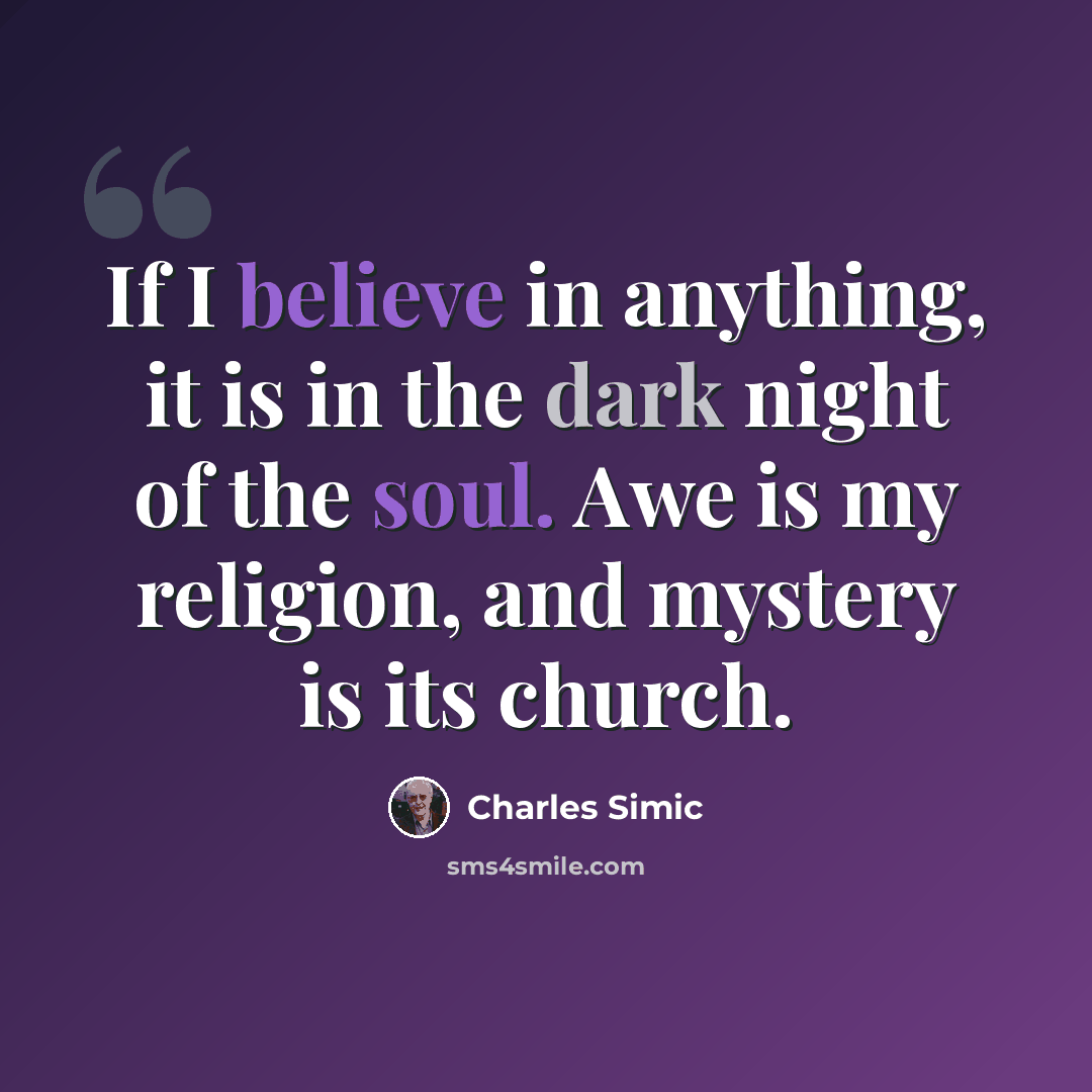 “If I believe in anything, it is in the dark night of the soul. Awe is my religion, and mystery is its church.” quote by Charles Simic