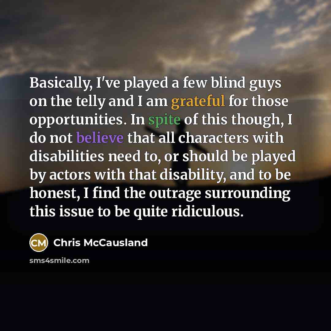 “Basically, I've played a few blind guys on the telly and I am grateful for those opportunities. In spite of this though, I do not believe that all characters with disabilities need to, or should be played by actors with that disability, and to be honest, I find the outrage surrounding this issue…” quote by Chris McCausland