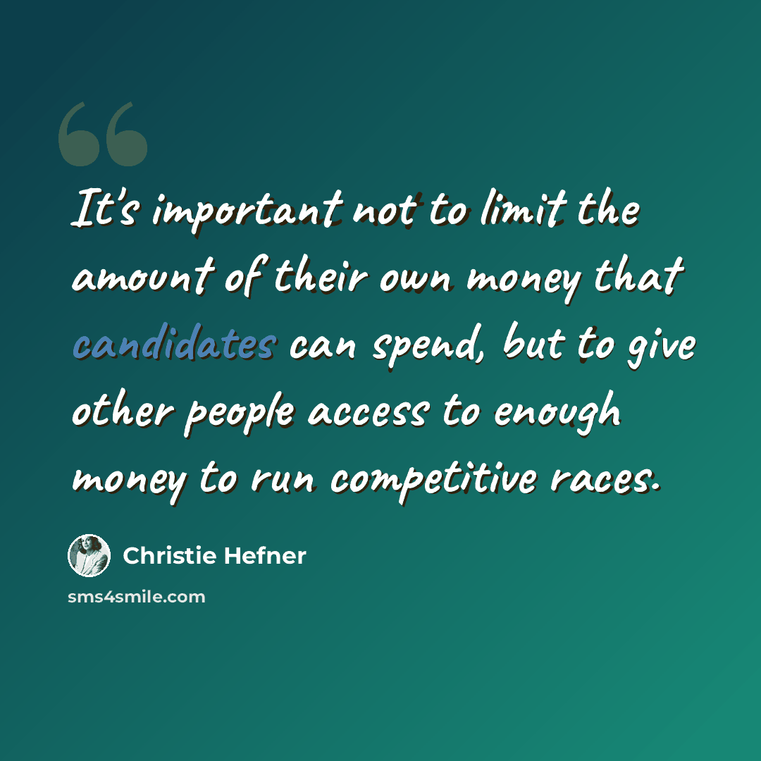 “It's important not to limit the amount of their own money that candidates can spend, but to give other people access to enough money to run competitive races.” quote by Christie Hefner