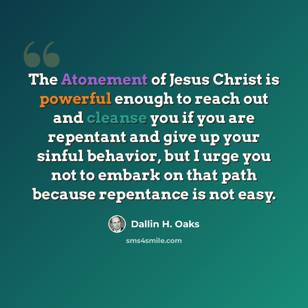“The Atonement of Jesus Christ is powerful enough to reach out and cleanse you if you are repentant and give up your sinful behavior, but I urge you not to embark on that path because repentance is not easy.” quote by Dallin H. Oaks