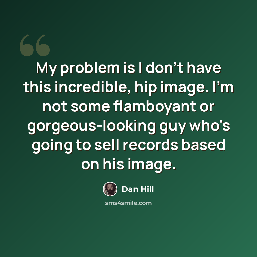 “My problem is I don't have this incredible, hip image. I'm not some flamboyant or gorgeous-looking guy who's going to sell records based on his image.” quote by Dan Hill