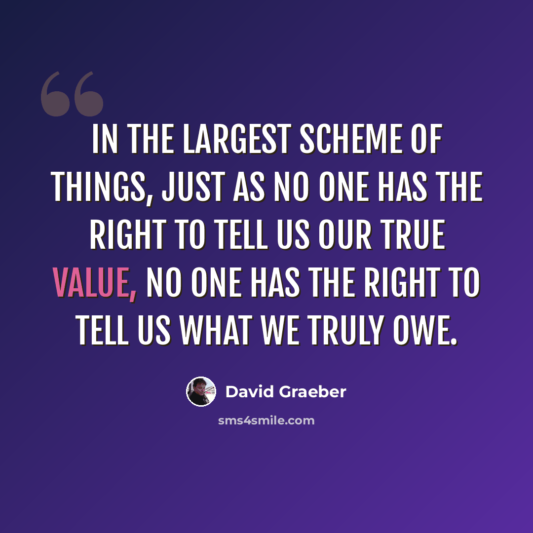 “In the largest scheme of things, just as no one has the right to tell us our true value, no one has the right to tell us what we truly owe.” quote by David Graeber