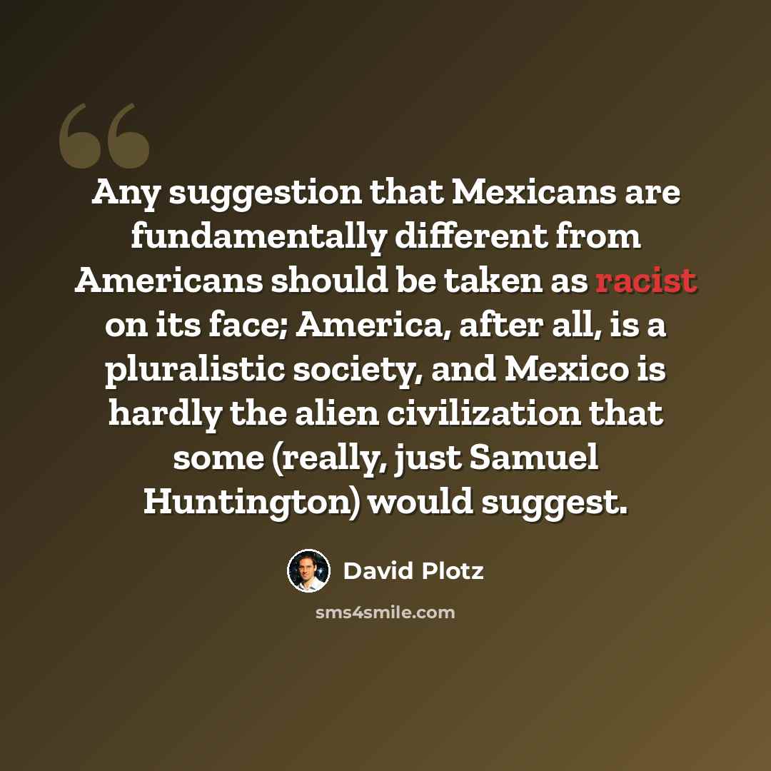 “Any suggestion that Mexicans are fundamentally different from Americans should be taken as racist on its face; America, after all, is a pluralistic society, and Mexico is hardly the alien civilization that some (really, just Samuel Huntington) would suggest.” quote by David Plotz