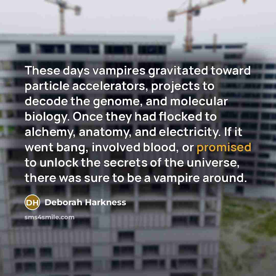 “These days vampires gravitated toward particle accelerators, projects to decode the genome, and molecular biology. Once they had flocked to alchemy, anatomy, and electricity. If it went bang, involved blood, or promised to unlock the secrets of the universe, there was sure to be a vampire around.” quote by Deborah Harkness