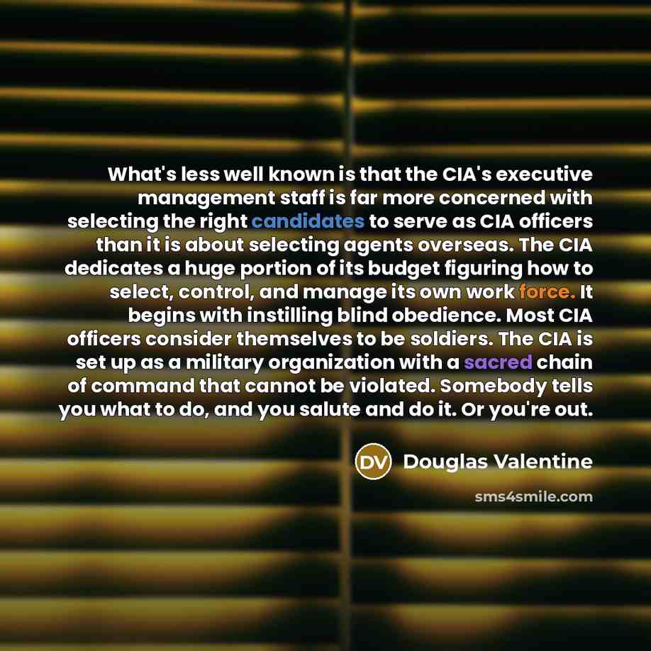 “What's less well known is that the CIA's executive management staff is far more concerned with selecting the right candidates to serve as CIA officers than it is about selecting agents overseas. The CIA dedicates a huge portion of its budget figuring how to select, control, and manage its own work…” quote by Douglas Valentine