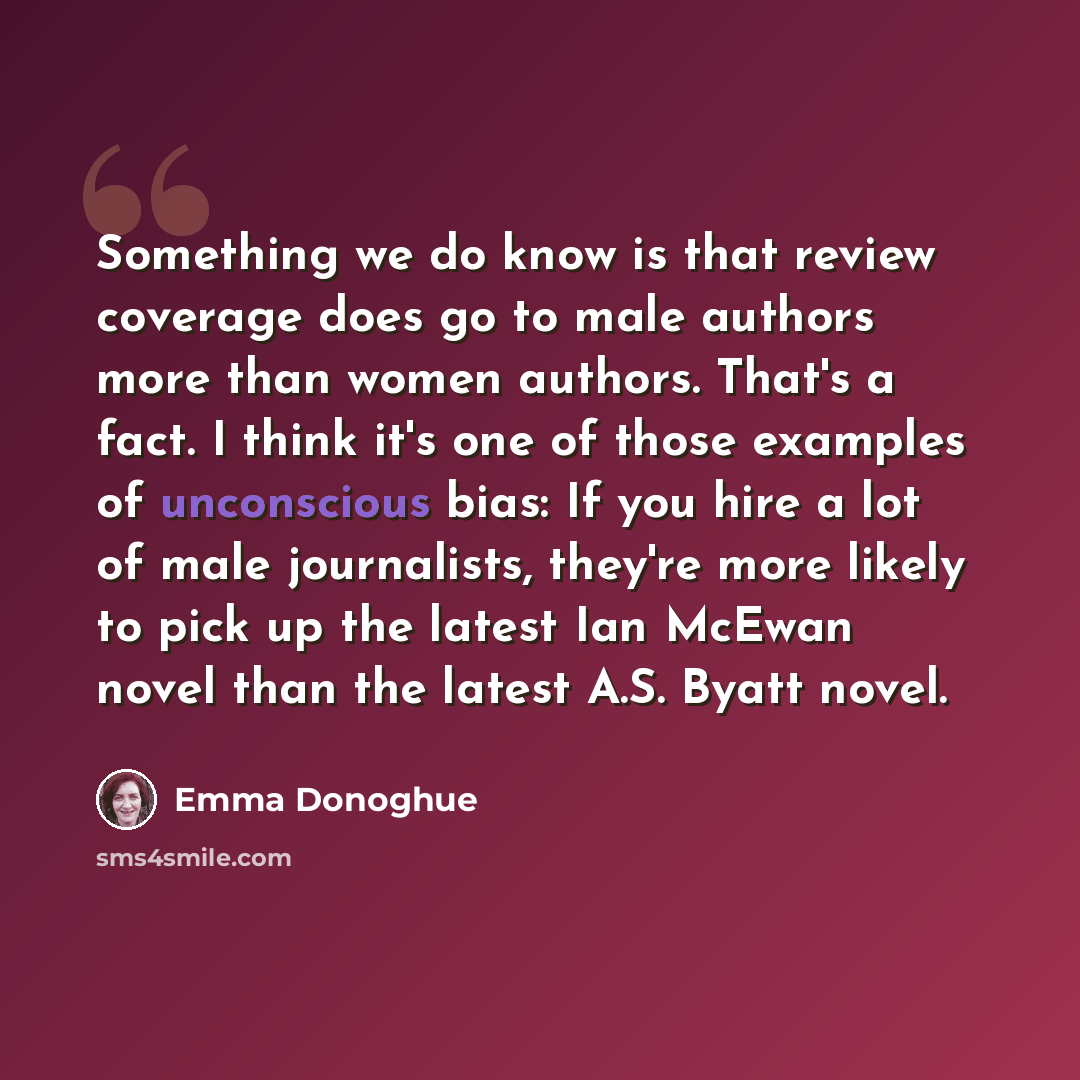 “Something we do know is that review coverage does go to male authors more than women authors. That's a fact. I think it's one of those examples of unconscious bias: If you hire a lot of male journalists, they're more likely to pick up the latest Ian McEwan novel than the latest A.S. Byatt novel.” quote by Emma Donoghue