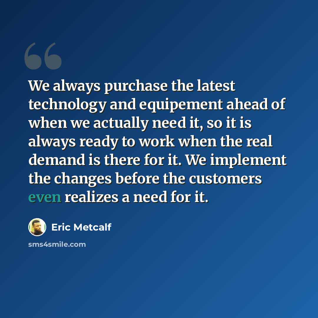 “We always purchase the latest technology and equipement ahead of when we actually need it, so it is always ready to work when the real demand is there for it. We implement the changes before the customers even realizes a need for it.” quote by Eric Metcalf