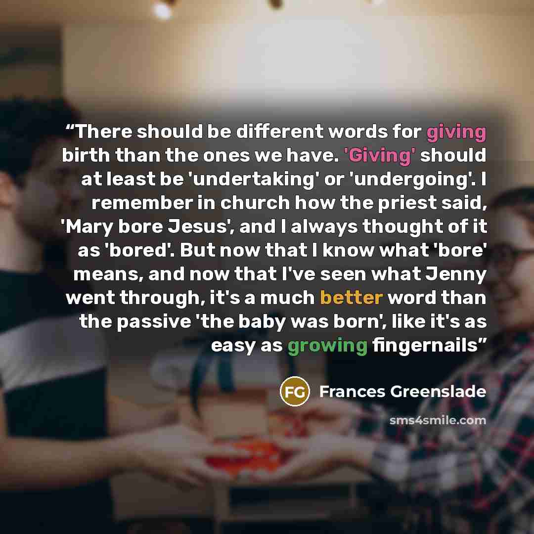 “There should be different words for giving birth than the ones we have. 'Giving' should at least be 'undertaking' or 'undergoing'. I remember in church how the priest said, 'Mary bore Jesus', and I always thought of it as 'bored'. But now that I know what 'bore' means, and now that I've seen what…” quote by Frances Greenslade