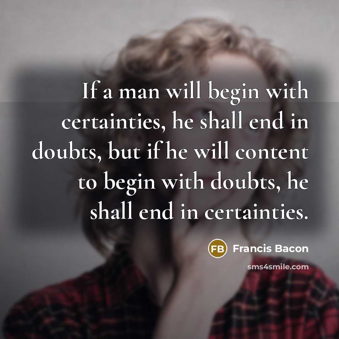 “If a man will begin with certainties, he shall end in doubts, but if he will content to begin with doubts, he shall end in certainties.” quote by Francis Bacon