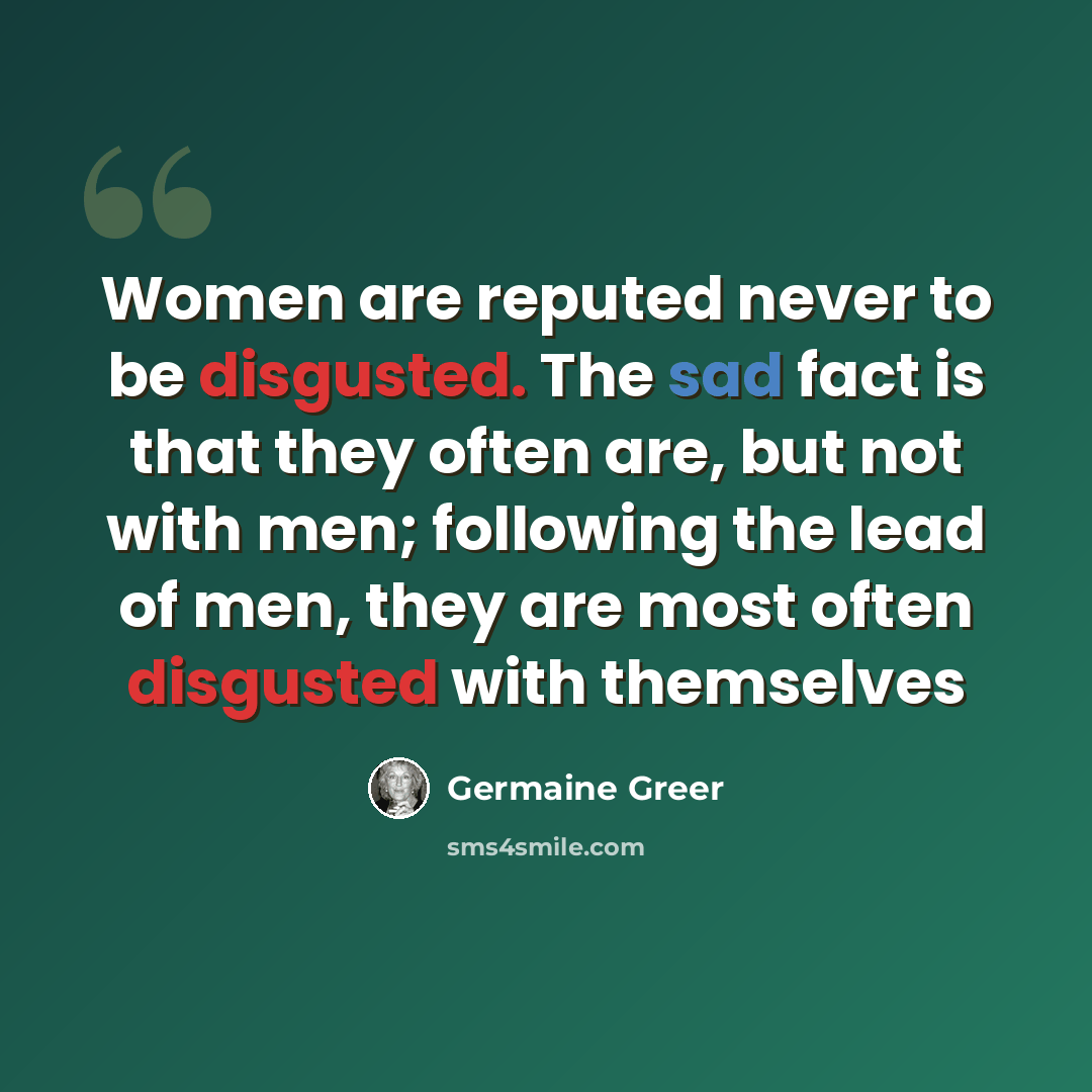 “Women are reputed never to be disgusted. The sad fact is that they often are, but not with men; following the lead of men, they are most often disgusted with themselves” quote by Germaine Greer