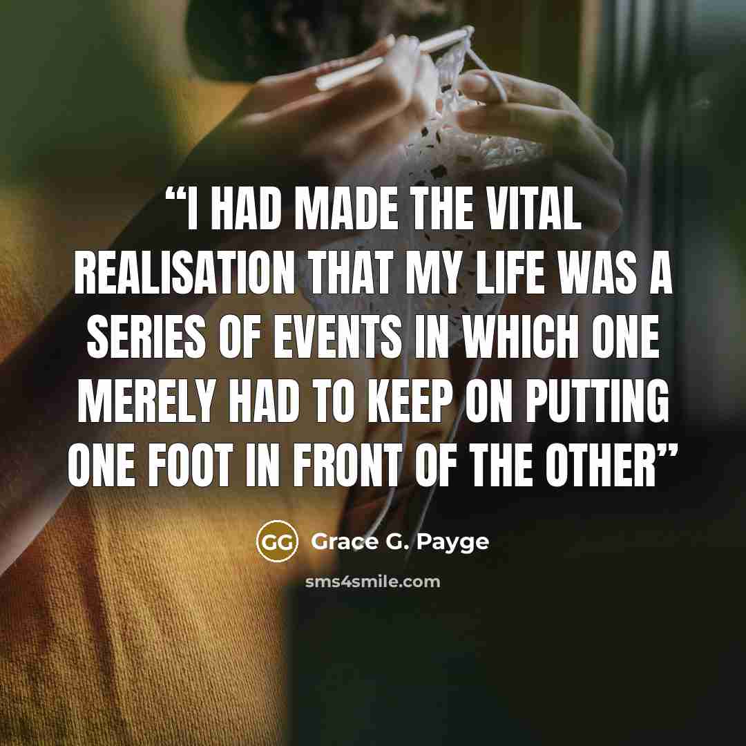 “I had made the vital realisation that my life was a series of events in which one merely had to keep on putting one foot in front of the other” quote by Grace G. Payge