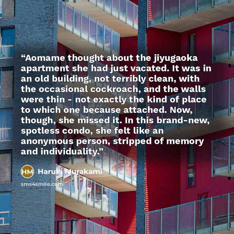 “Aomame thought about the jiyugaoka apartment she had just vacated. It was in an old building, not terribly clean, with the occasional cockroach, and the walls were thin - not exactly the kind of place to which one because attached. Now, though, she missed it. In this brand-new, spotless condo, she…” quote by Haruki Murakami