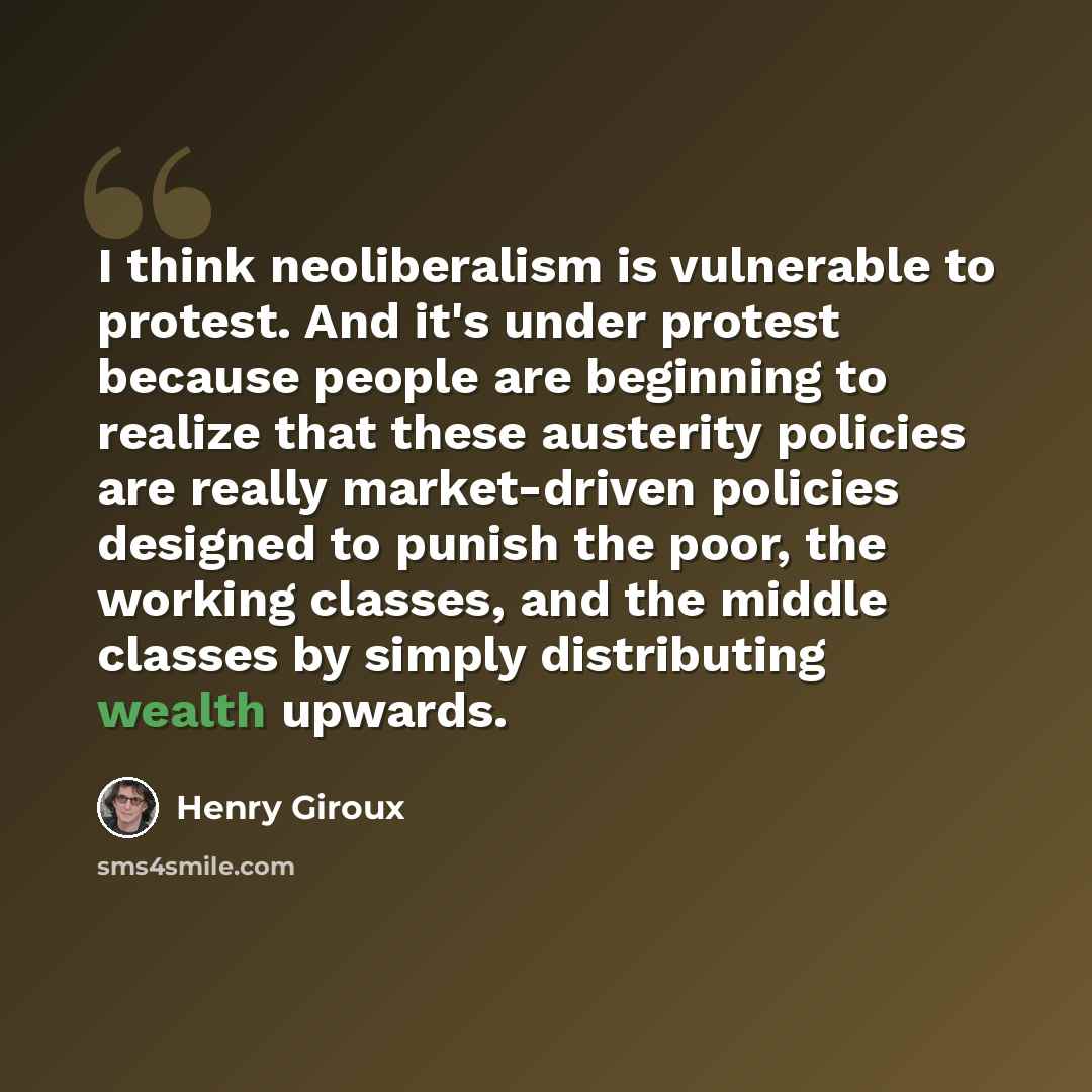 “I think neoliberalism is vulnerable to protest. And it's under protest because people are beginning to realize that these austerity policies are really market-driven policies designed to punish the poor, the working classes, and the middle classes by simply distributing wealth upwards.” quote by Henry Giroux
