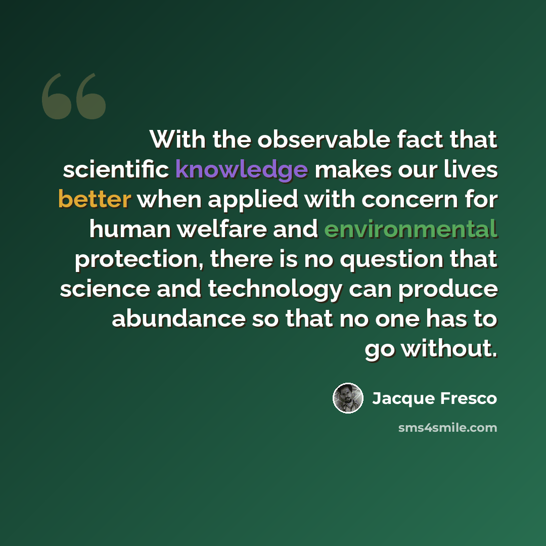 “With the observable fact that scientific knowledge makes our lives better when applied with concern for human welfare and environmental protection, there is no question that science and technology can produce abundance so that no one has to go without.” quote by Jacque Fresco
