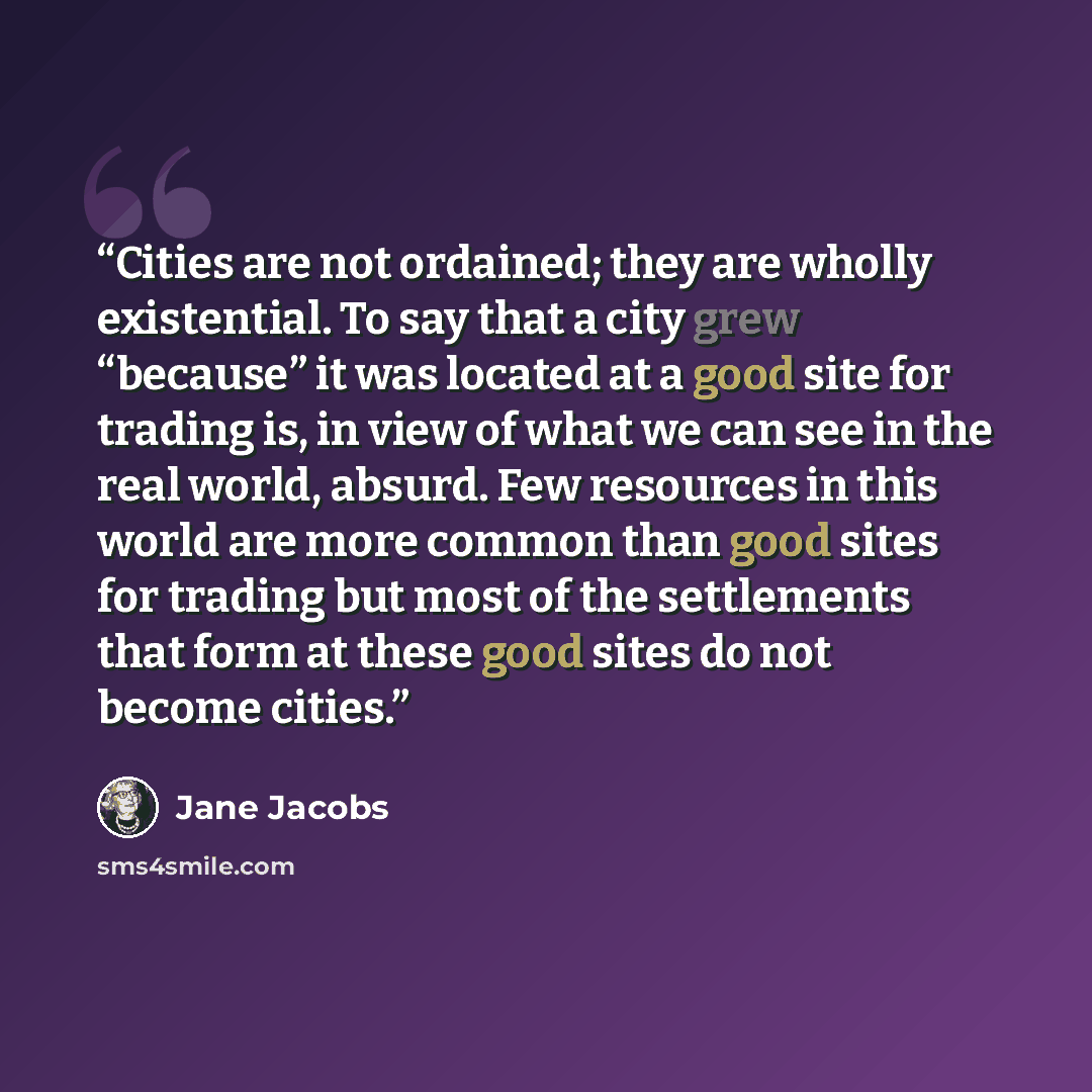 “Cities are not ordained; they are wholly existential. To say that a city grew “because” it was located at a good site for trading is, in view of what we can see in the real world, absurd. Few resources in this world are more common than good sites for trading but most of the settlements that form…” quote by Jane Jacobs