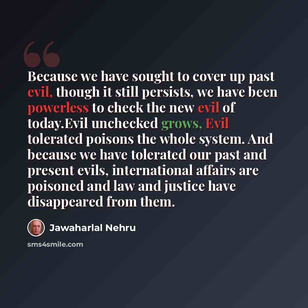 “Because we have sought to cover up past evil, though it still persists, we have been powerless to check the new evil of today.Evil unchecked grows, Evil tolerated poisons the whole system. And because we have tolerated our past and present evils, international affairs are poisoned and law and…” quote by Jawaharlal Nehru