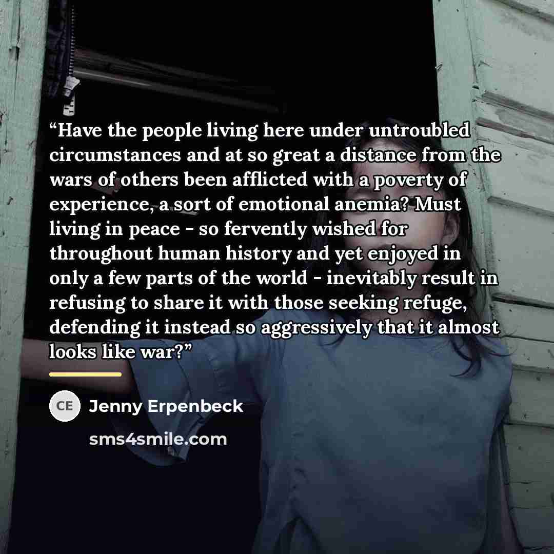 “Have the people living here under untroubled circumstances and at so great a distance from the wars of others been afflicted with a poverty of experience, a sort of emotional anemia? Must living in peace - so fervently wished for throughout human history and yet enjoyed in only a few parts of the…” quote by Jenny Erpenbeck