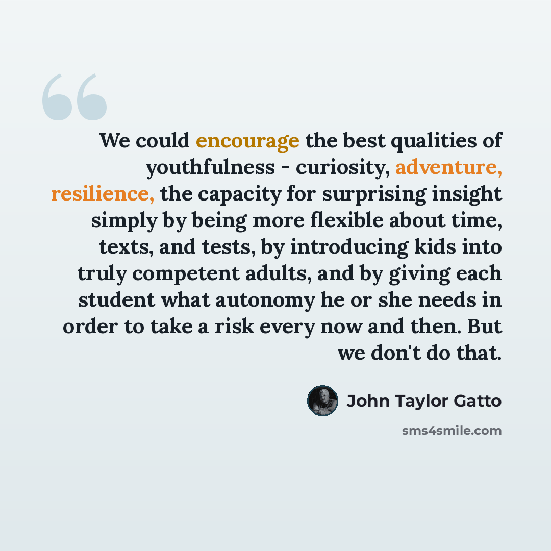 “We could encourage the best qualities of youthfulness - curiosity, adventure, resilience, the capacity for surprising insight simply by being more flexible about time, texts, and tests, by introducing kids into truly competent adults, and by giving each student what autonomy he or she needs in…” quote by John Taylor Gatto