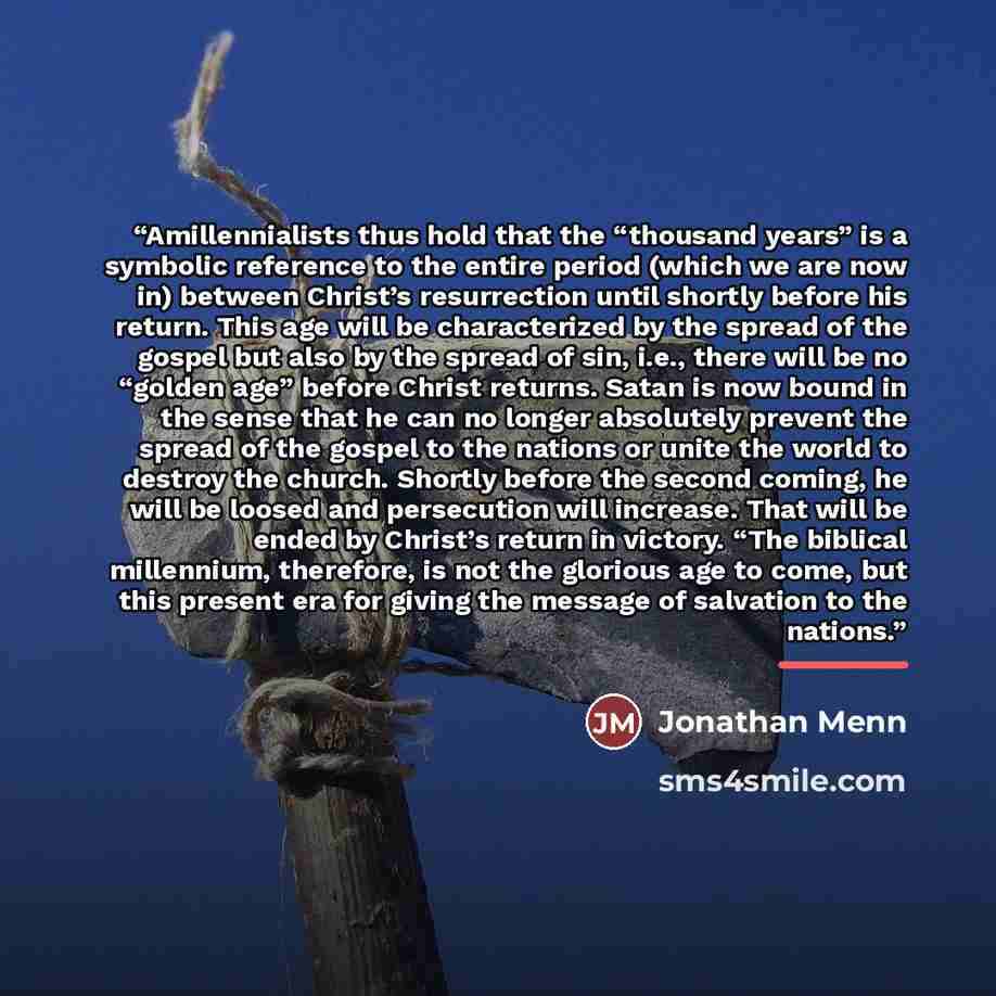 “Amillennialists thus hold that the “thousand years” is a symbolic reference to the entire period (which we are now in) between Christ’s resurrection until shortly before his return. This age will be characterized by the spread of the gospel but also by the spread of sin, i.e., there will be no…” quote by Jonathan Menn