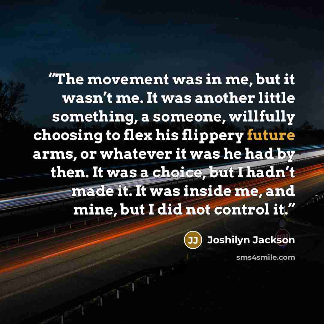 “The movement was in me, but it wasn’t me. It was another little something, a someone, willfully choosing to flex his flippery future arms, or whatever it was he had by then. It was a choice, but I hadn’t made it. It was inside me, and mine, but I did not control it.” quote by Joshilyn Jackson