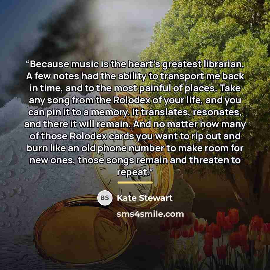 “Because music is the heart’s greatest librarian. A few notes had the ability to transport me back in time, and to the most painful of places. Take any song from the Rolodex of your life, and you can pin it to a memory. It translates, resonates, and there it will remain. And no matter how many of…” quote by Kate Stewart