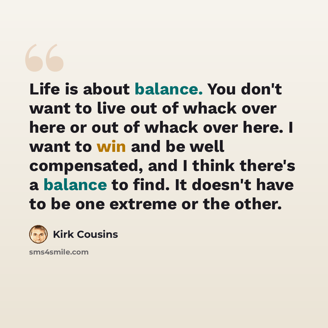 “Life is about balance. You don't want to live out of whack over here or out of whack over here. I want to win and be well compensated, and I think there's a balance to find. It doesn't have to be one extreme or the other.” quote by Kirk Cousins